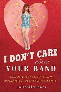 I Don't Care About Your Band: Lessons Learned from Indie Rockers, Trust Funders, Pornographers, Felons, Faux-Sensitive Hipsters, and Other Guys I've Dated