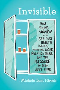 Invisible: How Young Women with Serious Health Issues Navigate Work, Relationships, and the Pressure to Seem Just Fine by Michele Lent Hirsch