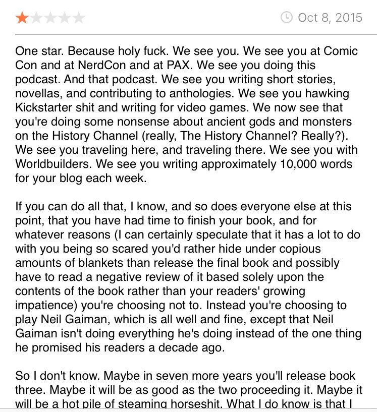 A profanity-laden, one-star review on Goodreads.com for The Doors of Stone by Patrick Rothfuss. 

One star. Because holy fuck. We see you. We see you at Comic Con and at NerdCon and at PAX. We see you doing this podcast. And that podcast. We see you writing short stories, novellas, and contributing to anthologies. We see you hawking Kickstarter shit and writing for video games. We now see that you're doing some nonsense about ancient gods and monsters on the History Channel (really, The History Channel? Really?). We see you traveling here, and traveling there. We see you with Worldbuilders. We see you writing approximately 10,000 words for your blog each week.

If you can do all that, I know, and so does everyone else at this point, that you have had time to finish your book, and for whatever reasons (I can certainly speculate that it has a lot to do with you being so scared you'd rather hide under copious amounts of blankets than release the final book and possibly have to read a negative review of it based solely upon the contents of the book rather than your readers' growing impatience) you're choosing not to. Instead you're choosing to play Neil Gaiman, which is all well and fine, except that Neil Gaiman isn't doing everything he's doing instead of the one thing he promised his readers a decade ago.

So I don't know. Maybe in seven more years you'll release book three. Maybe it will be as good as the two proceeding it. Maybe it will be a hot pile of steaming horseshit. What I do know is that I (and I'm sure multitudes of others) will never read anything ongoing by you again.

(Source: Goodreads.com)