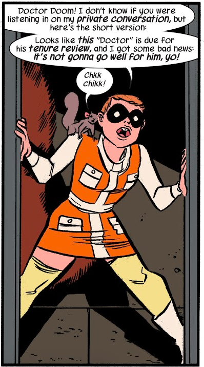 A panel from The Unbeatable Squirrel Girl #3. Doreen is standing in a doorway wearing an orange dress with a miniskirt, long white sleeves, a white collar, a white stripe down the front and white sash, and four white pockets, two on the chest and two on the front of the skirt. She is also wearing pale yellow thigh high stockings, white boots, and a black domino mask. Tippy Toe is on her shoulder.

Doreen: Doctor Doom! I don't know if you were listening in on my private conversation, but here's the short version: Looks like this "Doctor" is due for his tenure review, and I got some bad news: it's not gonna go well for him, yo!

Tippy Toe: Chkk chikk!