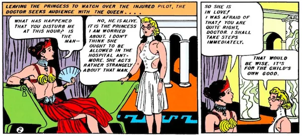 Panel 1: The doctor, wearing glasses and a white dress with the back cut out, approaches Queen Hippolyta, who is lounging on a divan in a crown, red skirt, and gold cone bra.
Narration Box: Leaving the princess to watch over the injured pilot, the doctor seeks audience with the queen...
Hippolyta: What has happened that you disturb me at this hour? Is the man -
Doctor: No, he is alive. It is the princess I am worried about. I don't think she ought to be allowed in the hospital anymore. She acts rather strangely about that man.
Panel 2:
Hippolyta: So she is in love! I was afraid of that! You are quite right, doctor. I shall take steps immediately.
Doctor: That would be wise. It's for the child's own good.