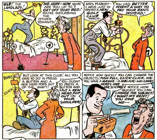 Four panels from Bob Hope #1.
Panel 1: Hope stands on his bed, swinging a golf club with a box attached near the head. His landlady enters, furious.
Hope: "Ulp! The landlady!"
Landlady: "Mr. Hope - now what are you up to? Get off that bed! You're disturbing the other tenants!"
Panel 2:
Hope: "Mrs. Peabody - I have just invented a new golf club which - "
Landlady: "You had better invent a way to pay your rent, instead!"
Panel 3: Hope clicks buttons on the golf club.
Hope: "But look at this club! All you have to do is press a button and a new head pops out of the shaft!"
Landlady: "You ought to press a button and have a new head pop out on your shoulder!"
Panel 4:
Hope: "Notice how quickly you can change the objects! Push-pull, click-click, and you have a mashie - a niblick - and look! Here's one for slicing!"
Landlady: "I notice how quickly you can change the subject! I want my rent! You owe me - "