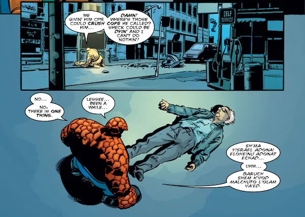 Two panels from Fantastic Four #56.
Panel 1: Ben kneels beside Sheckerberg on the abandoned street.
Ben: Me givin' him CPR could crush him... Damn! Where's those cops he called? Sheck could be dyin' and I can't do nothin!
Panel 2: Ben stands and looks down at the prone Sheckerberg.
Ben: No... No, there is one thing. Lessee...been a while... Sh'ma yisrael adonai eloheinu adonai echad... Uhm... Baruch shem k'vod malchuto l'olam va'ed.