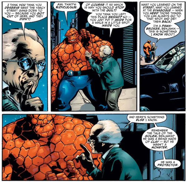 Four panels from Fantastic Four #56.
Panel 1: A closeup of Sheckerberg.
Sheckerberg: I think you think you deserve what the Yancy Street Gang does to you - because you got out of here, and they didn't!
Panel 2: Ben holds up a hand as if to brush off Sheckerberg's words. Sheckerberg raises his own hands.
Ben: Aw, that's ridiculous.
Sheckerberg: Of course it is! Which is why you should stop with the guilt! You think you left this place behind? No - you just put it aside for a while in a little spot inside you.
Panel 3: A long shot showing Ben and Sheckerberg as small figures in the background, with a trashed car in the foreground.
Sheckerberg: What you learned on the street, what you learned at the synagogue - when you need those things, you can always go to that spot and get them back! I'm a pawnbroker, Benjamin - this is something I know about!
Panel 4: A closer shot of both men.
Sheckerberg: And here's something else I know. Remember the tale of the golem, Benjamin? He was a being made of clay - but he wasn't a monster. He was a protector.