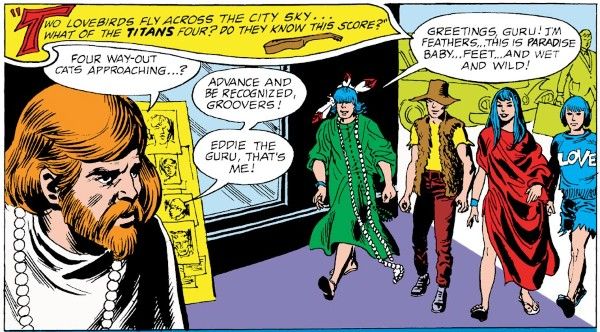 One panel from Teen Titans #15. The Titans approach a redheaded hippie with a full beard and a beaded necklace. Robin is wearing a green mumu, a string of beads down to his ankles, and a shaggy black wig with feathers stuck in it. Kid Flash is wearing a yellow shirt, dark red pants, a brown panama hat, and a brown fur best. Wonder Girl is wearing a red piece of cloth draped loosely around her like a dress. Aqualad is wearing a black pageboy wig, cutoff denim shorts, and a blue T-shirt with the word "LOVE" on it.

Narration Box: Two lovebirds fly across the city sky...what of the Titans four? Do they know this score?
Hippie: Four way-out cats approaching...? Advance and be recognized, groovers! Eddie the Guru, that's me!
Dick: Greetings, Guru! I'm Feathers...this is Paradise Baby...Feet...and Wet and Wild!