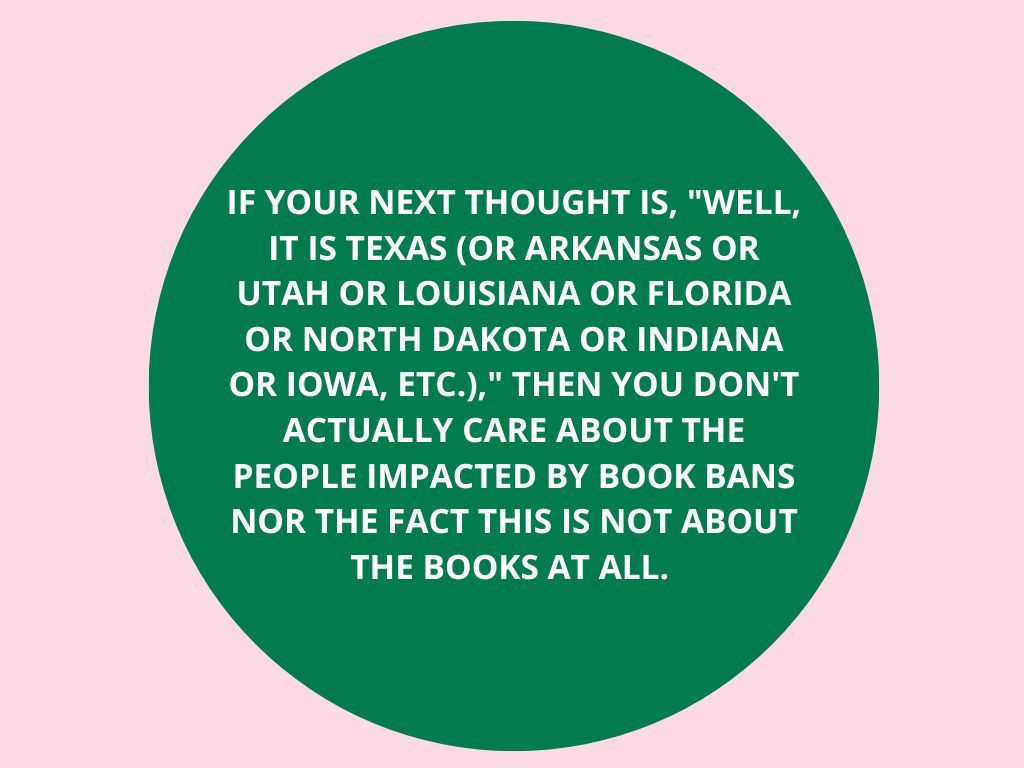 This is a pink image with a green circle. It has white text that reads "if your next thought is "well, it is Texas (or arkansas or utah or louisiana or florida or north cakota or indiana or iowa, etc.)," then you don't aactually care about the people impacted by book bans nor the fact this is not about the books at all.