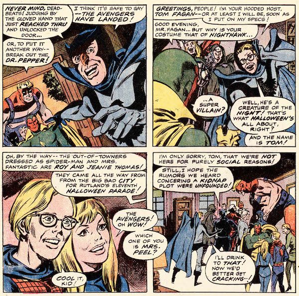 Four panels from Avengers #83.

Panel 1: Tom Fagan, dressed as Nighthawk, points out of the open door of his house at Goliath, Black Panther, Quicksilver, and Vision.

Fagan: Never mind, deadbeats! Judging by the gloved hand that just reached thru and unlocked the door...I think it's safe to say - the Avengers have landed!
Goliath: Or, to put it another way - break out the Dr. Pepper!

Panel 2: Fagan pushes back his cowl and shakes hands with Vision.

Fagan: Greetings, people! I'm your hooded host, Tom Fagan - or at least I will be, soon as I put on my specs!
Vision: Good evening, Mr. Fagan...but why is your costume that of Nighthawk...a super villain?
Fagan: Well, he's a creature of the night! That's what Halloween's all about, right? And the name is Tom!

Panel 3: A closeup of Roy Thomas, dressed as Spider-Man, and Jean Thomas, dressed as the Invisible Woman.

Fagan (off-panel): Oh, by the way - the out-of-towners dressed as Spider-Man and Mrs. Fantastic are Roy and Jeanie Thomas! They came all the way from the big bad city for Rutland's eleventh Halloween parade!
Jean: The Avengers! Oh wow! Which one of you is Mrs. Peel?
Roy: Cool it, kid!

Panel 4: The Avengers mingle with the guests.

Black Panther: I'm only sorry, Tom, that we're not here for purely social reasons! Still, I hope the rumors we heard concerning a kidnap plot were unfounded!
Fagan: I'll drink to that! Now we'd better get cracking...!