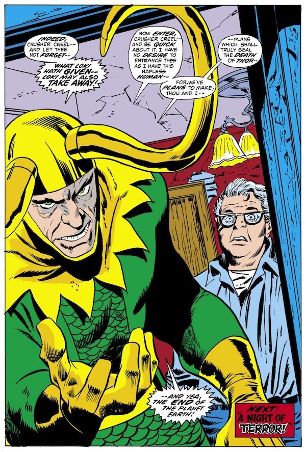 A splash page from Thor #206. Loki stands in the open doorway of a house in full costume, glowering. Tom Fagan is behind him, looking stunned and frightened.

Loki: Indeed, Crusher Creel - and let thee not forget - what Loki hath given - Loki may also take away! Now enter, Crusher Creel - and be quick about it. I have no desire to entrance thee as I have this hapless human - for, we've plans to make, thou and I - plans which shall truly seal the death of Thor - and yea, the end of the planet Earth!
Narration Box: Next: A Night of Terror!