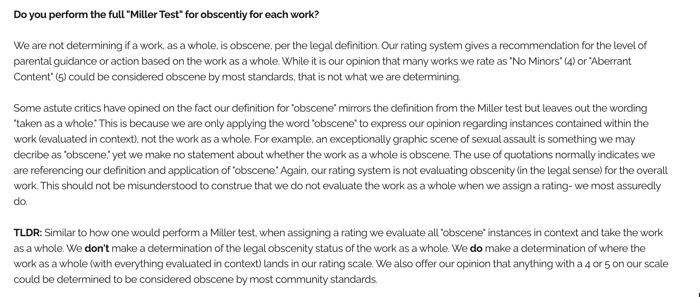 Text from the BookLooks FAQ page: "Do you perform the full "Miller Test" for obscentiy for each work?
We are not determining if a work, as a whole, is obscene, per the legal definition. Our rating system gives a recommendation for the level of parental guidance or action based on the work as a whole. While it is our opinion that many works we rate as "No Minors" (4) or "Aberrant Content" (5) could be considered obscene by most standards, that is not what we are determining.
Some astute critics have opined on the fact our definition for "obscene" mirrors the definition from the Miller test but leaves out the wording "taken as a whole." This is because we are only applying the word "obscene" to express our opinion regarding instances contained within the work (evaluated in context), not the work as a whole. For example, an exceptionally graphic scene of sexual assault is something we may decribe as "obscene," yet we make no statement about whether the work as a whole is obscene. The use of quotations normally indicates we are referencing our definition and application of "obscene." Again, our rating system is not evaluating obscenity (in the legal sense) for the overall work. This should not be misunderstood to construe that we do not evaluate the work as a whole when we assign a rating- we most assuredly do.
TLDR: Similar to how one would perform a Miller test, when assigning a rating we evaluate all "obscene" instances in context and take the work as a whole. We don't make a determination of the legal obscenity status of the work as a whole. We do make a determination of where the work as a whole (with everything evaluated in context) lands in our rating scale. We also offer our opinion that anything with a 4 or 5 on our scale could be determined to be considered obscene by most community standards."